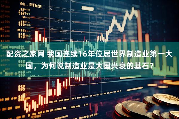 配资之家网 我国连续16年位居世界制造业第一大国，为何说制造业是大国兴衰的基石？