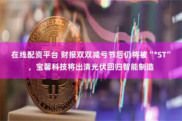 在线配资平台 财报双双减亏节后仍将被“*ST”，宝馨科技将出清光伏回归智能制造