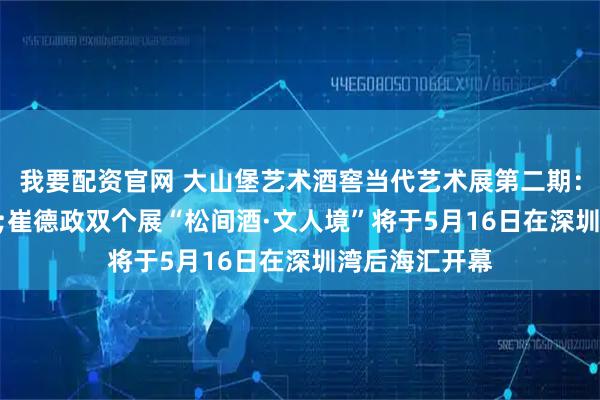 我要配资官网 大山堡艺术酒窖当代艺术展第二期：陈海超&崔德政双个展“松间酒·文人境”将于5月16日在深圳湾后海汇开幕