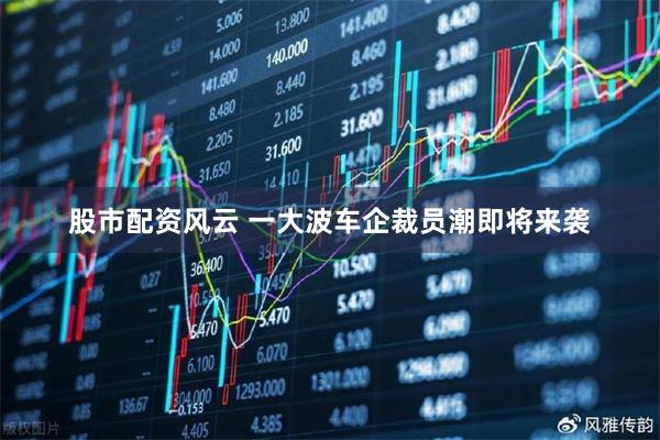 股市配资风云 一大波车企裁员潮即将来袭