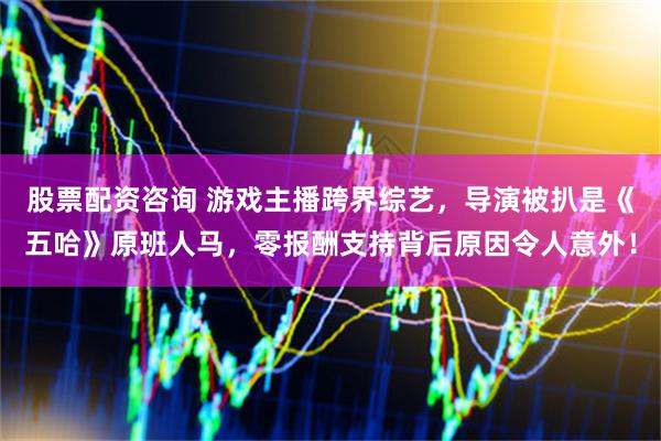 股票配资咨询 游戏主播跨界综艺，导演被扒是《五哈》原班人马，零报酬支持背后原因令人意外！