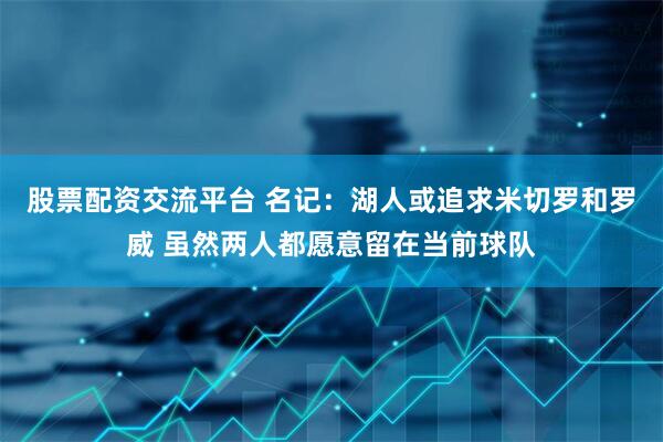 股票配资交流平台 名记：湖人或追求米切罗和罗威 虽然两人都愿意留在当前球队
