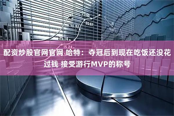 配资炒股官网官网 哈特：夺冠后到现在吃饭还没花过钱 接受游行MVP的称号