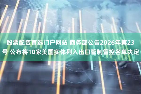 股票配资首选门户网站 商务部公告2026年第23号 公布将10家美国实体列入出口管制管控名单决定
