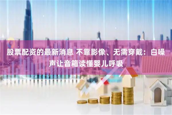 股票配资的最新消息 不靠影像、无需穿戴：白噪声让音箱读懂婴儿呼吸