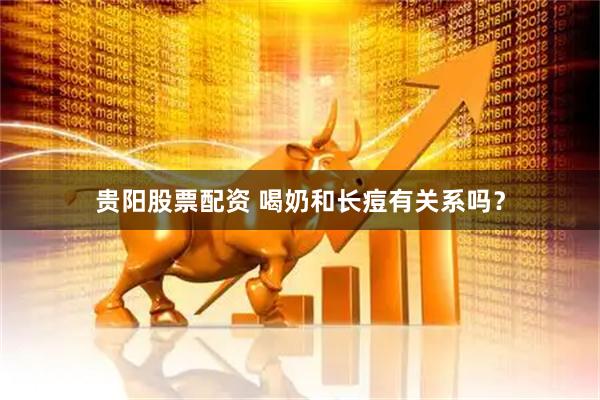 贵阳股票配资 喝奶和长痘有关系吗？