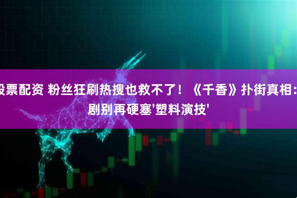微信股票配资 粉丝狂刷热搜也救不了！《千香》扑街真相：古装剧别再硬塞'塑料演技'
