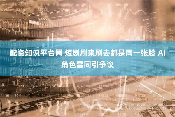 配资知识平台网 短剧刷来刷去都是同一张脸 AI角色雷同引争议