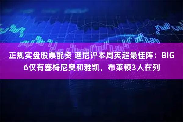 正规实盘股票配资 迪尼评本周英超最佳阵：BIG6仅有塞梅尼奥和雅凯，布莱顿3人在列