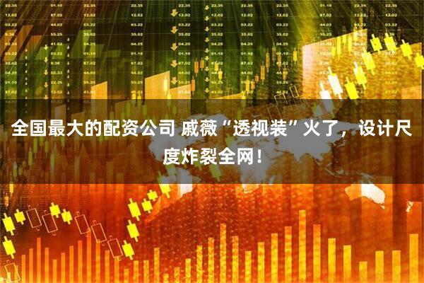 全国最大的配资公司 戚薇“透视装”火了，设计尺度炸裂全网！