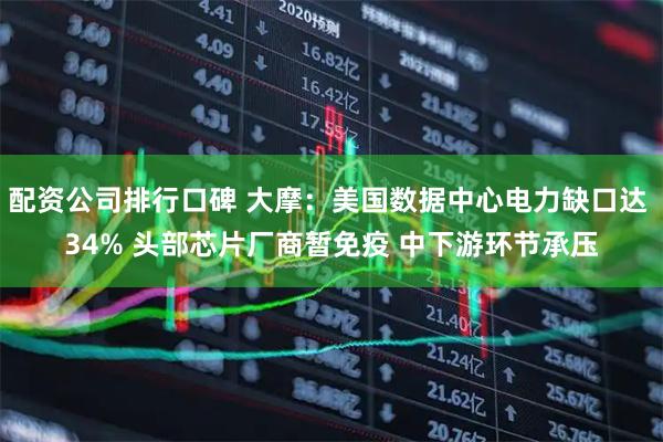 配资公司排行口碑 大摩：美国数据中心电力缺口达 34% 头部芯片厂商暂免疫 中下游环节承压