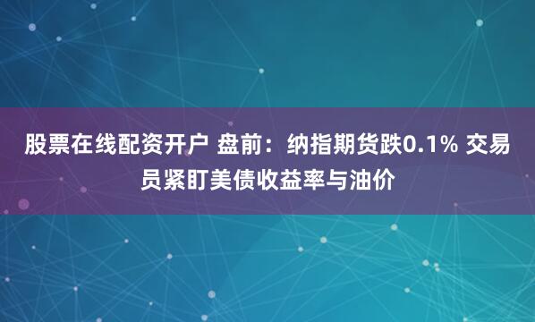 股票在线配资开户 盘前：纳指期货跌0.1% 交易员紧盯美债收益率与油价