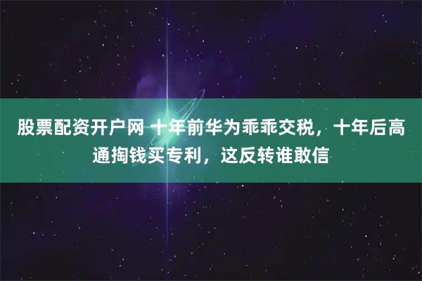 股票配资开户网 十年前华为乖乖交税，十年后高通掏钱买专利，这反转谁敢信